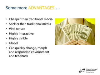 Some more ADVANTAGES…

•   Cheaper than traditional media
•   Stickier than traditional media
•   Viral nature
•   Highly interactive
•   Highly visible
•   Global
•   Can quickly change, morph
    and respond to environment
    and feedback
 