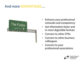And more ADVANTAGES…


                  • Enhance your professional
                    networks and competency
                  • Get information faster and
                    in more digestible formats
                  • Connect to other CPAs
                  • Connect to other business
                    colleagues
                  • Connect to your
                    professional associations
 