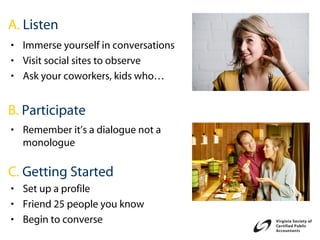 A. Listen
• Immerse yourself in conversations
• Visit social sites to observe
• Ask your coworkers, kids who…


B. Participate
• Remember it’s a dialogue not a
  monologue

C. Getting Started
• Set up a profile
• Friend 25 people you know
• Begin to converse
 