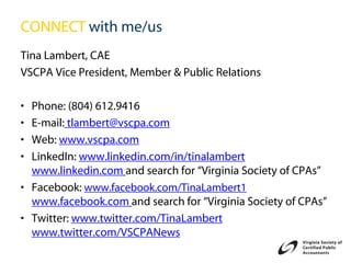 CONNECT with me/us
Tina Lambert, CAE
VSCPA Vice President, Member & Public Relations

• Phone: (804) 612.9416
• E-mail: tlambert@vscpa.com
• Web: www.vscpa.com
• LinkedIn: www.linkedin.com/in/tinalambert
  www.linkedin.com and search for “Virginia Society of CPAs”
• Facebook: www.facebook.com/TinaLambert1
  www.facebook.com and search for “Virginia Society of CPAs”
• Twitter: www.twitter.com/TinaLambert
  www.twitter.com/VSCPANews
 