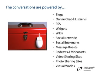 The conversations are powered by…
                         •   Blogs
                         •   Online Chat & Listservs
                         •   RSS
                         •   Widgets
                         •   Wikis
                         •   Social Networks
                         •   Social Bookmarks
                         •   Message Boards
                         •   Podcasts & Videocasts
                         •   Video Sharing Sites
                         •   Photo Sharing Sites
                         •   Virtual Worlds
 