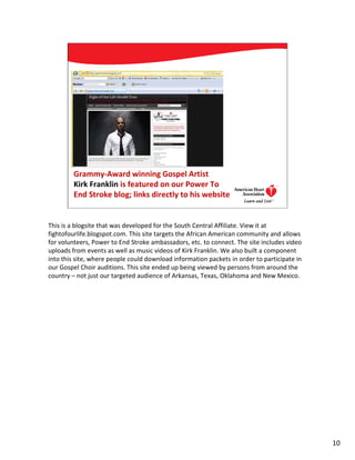 Grammy-Award winning Gospel Artist
         Kirk Franklin is featured on our Power To
         End Stroke blog; links directly to his website
                                                                              10




This is a blogsite that was developed for the South Central Affiliate. View it at
fightofourlife.blogspot.com. This site targets the African American community and allows
for volunteers, Power to End Stroke ambassadors, etc. to connect. The site includes video
uploads from events as well as music videos of Kirk Franklin. We also built a component
into this site, where people could download information packets in order to participate in
our Gospel Choir auditions. This site ended up being viewed by persons from around the
country – not just our targeted audience of Arkansas, Texas, Oklahoma and New Mexico.




                                                                                             10
 