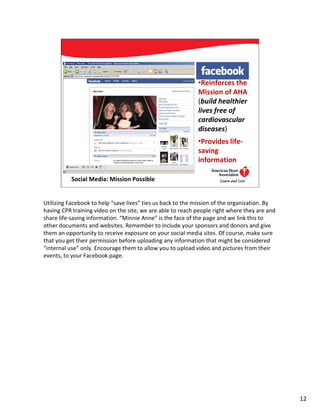 •Reinforces the
                                                            Mission of AHA
                                                            (build healthier
                                                            lives free of
                                                            cardiovascular
                                                            diseases)
                                                            •Provides life-
                                                            saving
                                                            information

          Social Media: Mission Possible                                      12




Utilizing Facebook to help “save lives” ties us back to the mission of the organization. By
having CPR training video on the site, we are able to reach people right where they are and
share life-saving information. “Minnie Anne” is the face of the page and we link this to
other documents and websites. Remember to include your sponsors and donors and give
them an opportunity to receive exposure on your social media sites. Of course, make sure
that you get their permission before uploading any information that might be considered
“internal use” only. Encourage them to allow you to upload video and pictures from their
events, to your Facebook page.




                                                                                              12
 