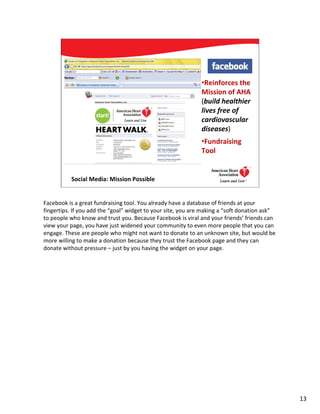•Reinforces the
                                                             Mission of AHA
                                                             (build healthier
                                                             lives free of
                                                             cardiovascular
                                                             diseases)
                                                             •Fundraising
                                                             Tool


          Social Media: Mission Possible                                      13




Facebook is a great fundraising tool. You already have a database of friends at your
fingertips. If you add the “goal” widget to your site, you are making a “soft donation ask”
to people who know and trust you. Because Facebook is viral and your friends’ friends can
view your page, you have just widened your community to even more people that you can
engage. These are people who might not want to donate to an unknown site, but would be
more willing to make a donation because they trust the Facebook page and they can
donate without pressure – just by you having the widget on your page.




                                                                                              13
 