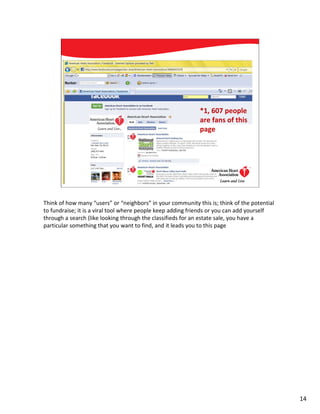 *1, 607 people
                                                             are fans of this
                                                             page




          Social Media: Mission Possible                                      14




Think of how many “users” or “neighbors” in your community this is; think of the potential
to fundraise; it is a viral tool where people keep adding friends or you can add yourself
through a search (like looking through the classifieds for an estate sale, you have a
particular something that you want to find, and it leads you to this page




                                                                                             14
 