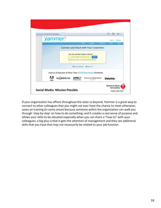 Social Media: Mission Possible                                      16




If your organization has offices throughout the state or beyond, Yammer is a great way to
connect to other colleagues that you might not ever have the chance to meet otherwise;
saves on training (in some areas) because someone within the organization can walk you
through ‘step-by-step’ on how to do something; and it creates a real sense of purpose and
allows your skills to be elevated especially when you can share a “how-to” with your
colleagues; a big plus is that it gets the attention of management and they see additional
skills that you have that may not necessarily be related to your job function




                                                                                             16
 