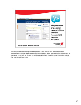 •Anyone in the
                                                           organization
                                                           can use it (from
                                                           top-level
                                                           management
                                                           to admin
                                                           associates

          Social Media: Mission Possible                                   17




This is a great way to engage your employees if you are the CEO or other top-level
management. You can learn more about what they are doing and even offer suggestions. It
is private. It can only be viewed by employees who have the same email extension as you.
(i.e. username@heart.org)




                                                                                           17
 