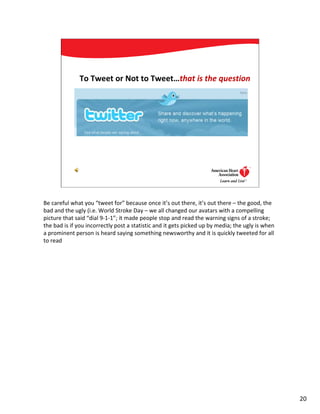 To Tweet or Not to Tweet…that is the question




                                                                                  20




Be careful what you “tweet for” because once it’s out there, it’s out there – the good, the
bad and the ugly (i.e. World Stroke Day – we all changed our avatars with a compelling
picture that said “dial 9-1-1”; it made people stop and read the warning signs of a stroke;
the bad is if you incorrectly post a statistic and it gets picked up by media; the ugly is when
a prominent person is heard saying something newsworthy and it is quickly tweeted for all
to read




                                                                                                  20
 