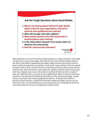 Ask the Tough Questions about Social Media:

             1. What’s my starting place? (talk to IT dept; decide
                which is best for your organization; internal vs.
                external; have guidelines/user policies)
             2. Who will manage and make updates?
             3. What will be shared on the site? (remember it
                should reinforce your mission)
             4. Is the information relevant? (is it useful; what is it
                doing for the community)
             5. How do I measure the outcomes?

                                                                                23




When talking to IT, find out if you have firewall protection or “page restrictions” that might
not allow you to access some pages. Also find out if you have the latest Adobe software
like Flash or the ability to upload and view videos. Make sure that you and your team sit
down and talk through what is acceptable “social media” usage and how much time should
be spent on this at work. Consider also who is allowed to do social media at work and how
it will be used. Once you launch a social media site, updates should be made at least every
other day. If people come to your site and don’t see fresh information after a couple of
days, you might lose them as a visitor to your neighborhood. When it comes to measuring
outcomes, may sites have the following information on their administrator page: number
of users, how many times viewed, geographical reach (i.e. 20 people from Denton, 1
person from San Francisco, 2 people from Australia viewed your page); also you can see
how many “fans” are connected to your community and you can create groups within the
community based on who you are targeting for specific events.




                                                                                                 23
 
