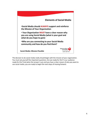 Elements of Social Media

            •Social Media should ALWAYS support and reinforce
            the Mission of Your Organization
            • Your Organization MUST have a clear reason why
            you are using Social Media (what is your goal and
            what do you hope to gain)
            •Who are you connecting to your Social Media
            community and how do you find them?


          Social Media: Mission Possible                                      4




The decision to do social media really should begin with the mission of your organization.
You must ask yourself the important questions: Are we ready for this? Is our audience
ready for this? And when the answer is yes and you have a clear reason of why you want to
use social media, you are ready to begin the next steps of moving forward.




                                                                                             4
 