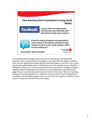 How American Heart Association is using Social
                                                   Media:
                                      A social utility that helps people
                                      communicate more efficiently with
                                      their friends, family and co-workers.


                         A tool for making companies and organizations
                         more productive through the exchange of short
                         frequent answers to one simple question: 'What
                         are you working on?’

           Social Media: Mission Possible                                      5




In considering where to begin, do you want to start internally or externally? With
Facebook, do you want to build a cause page or a fan page? Who will update it and how
often will it be updated? Remember also that Facebook happens in real time. You can and
should make updates daily. Keep in mind that you can make updated via your cell phone
(Blackberry, iPhone, etc.). You can upload pictures from your event as it happens and give
snippets of what’s happening on the scene. You can also add video or link video to the
page. Yammer is an internal tool and is akin to Twitter in that it asks “What are You Doing
or What are You Working On? It is a “right now” medium and the level of engagement is
immediate. Communication happens as soon as you enter your question or answer and hit
submit. A response is less than five minutes away.




                                                                                              5
 