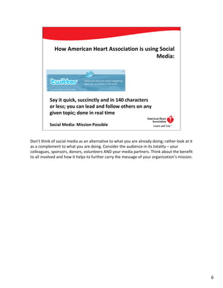 How American Heart Association is using Social
                                                    Media:




           Say it quick, succinctly and in 140 characters
           or less; you can lead and follow others on any
           given topic; done in real time

           Social Media: Mission Possible                                        6




Don’t think of social media as an alternative to what you are already doing; rather look at it
as a complement to what you are doing. Consider the audience in its totality – your
colleagues, sponsors, donors, volunteers AND your media partners. Think about the benefit
to all involved and how it helps to further carry the message of your organization’s mission.




                                                                                                 6
 