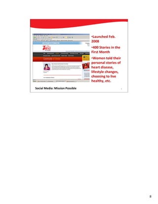 •Launched Feb.
                                 2008
                                 •400 Stories in the
                                 First Month
                                 •Women told their
                                 personal stories of
                                 heart disease,
                                 lifestyle changes,
                                 choosing to live
                                 healthy, etc.
Social Media: Mission Possible                         8




                                                           8
 