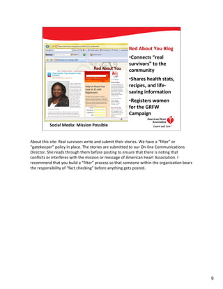 Red About You Blog
                                                      •Connects “real
                                                      survivors” to the
                                                      community
                                                      •Shares health stats,
                                                      recipes, and life-
                                                      saving information
                                                      •Registers women
                                                      for the GRFW
                                                      Campaign

          Social Media: Mission Possible                                     9




About this site: Real survivors write and submit their stories. We have a “filter” or
“gatekeeper” policy in place. The stories are submitted to our On-line Communications
Director. She reads through them before posting to ensure that there is noting that
conflicts or interferes with the mission or message of American Heart Association. I
recommend that you build a “filter” process so that someone within the organization bears
the responsibility of “fact checking” before anything gets posted.




                                                                                            9
 