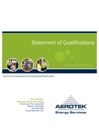 Statement of Qualifications


                                                           Celebrating 25 Years of Service




Technical, Professional and Industrial Staffing Provider




                          Ron Taupier
               Regional Sales Manager
                  100 Unicorn Park, Suite 100
                          Woburn, MA 01801
                              781-938-3009
                       rtaupier@aerotek.com
 