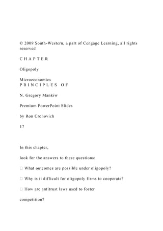 © 2009 South-Western, a part of Cengage Learning, all rights
reserved
C H A P T E R
Oligopoly
Microeconomics
P R I N C I P L E S O F
N. Gregory Mankiw
Premium PowerPoint Slides
by Ron Cronovich
17
In this chapter,
look for the answers to these questions:
competition?
 