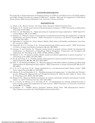ACKNOWLEDGMENTS
We would like to thank department of Geological Sciences at UTEP for providing access to the ENVI software
and LARS, Purdue University for making the HSI data15 available. This work was supported by NASA Earth
System Science (ESS) doctoral fellowship at the University of Texas at El Paso.

REFERENCES
[1] Schott, J. R., [Remote Sensing: The Image Chain Approach], Oxford University Press.
[2] Hughes, G. F., “On the mean accuracy of statistical pattern recognizers,” IEEE Transactions on Information
Theory 14, 55–63 (1968).
[3] Shaw, G. and Manolakis, D., “Signal processing for hyperspectral image exploitation,” IEEE Signal Processing Magazine 19, 12–16 (2002).
[4] Keshava, N., “Distance metrics & band selection in hyperspectral processing with applications to material
identiﬁcation and spectral libraries,” IEEE Transactions on Geoscience and Remote Sensing 42, No. 7,
1552–1565 (July 2004).
[5] McLachlan, G. and Peel, D., [Finite Mixture Models], Wiley Series in Probability and Statistics, New York,
NY, second ed. (2000).
[6] Figueiredo, M. A. T. and Jain, A. K., “Unsupervised learning of ﬁnite mixture models,” IEEE Transactions
on Pattern Analysis and Machine Intelligence 24, 381–396 (2002).
[7] Jayaram, V. and Usevitch, B., “Dynamic mixing kernels in gaussian mixture classiﬁer for hyperspectral
classiﬁcation,” in [Mathematics of Data/Image Pattern Recognition, Compression, and Encryption with
Applications XI, Proceedings of the SPIE], 70750L–70750L–8 (2008).
[8] Rabiner, L. R., “A tutorial on hidden Markov models and selected applications in speech recognition,” in
[Proceedings of the IEEE], 257–286 (1989).
[9] Du, Q. and Chang, C.-I., “A hidden markov model approach to spectral analysis for hyperspectral imagery,”
Optical Engineering 40, No. 10, 2277–2284 (2001).
[10] Bali, N. and Mohammad-Djafari, A., “Bayesian approach with hidden Markov modeling and Mean Field
Approximation for Hyperspectral data analysis,” IEEE Transactions on Image Processing 17, No. 2, 217–
225 (2008).
[11] J. Li, A. N. and Gray, R. M., “Image classiﬁcation by a two-dimensional hidden Markov model,” IEEE
Trans. Signal Processing 48, 517–533 (2000).
[12] Marden, D. B. and Manolakis, D. G., “Modeling hyperspectral imaging data,” in [Algorithms and Technologies for Multispectral, Hyperspectral, and Ultraspectral Imagery IX. Edited by Shen, Sylvia S.; Lewis, Paul
E. Proceedings of the SPIE], 253–262 (2003).
[13] Huang, B. H., “Maximum likelihood estimation for mixture multivariate stochastic observations of markov
chains,” in [AT&T Technical Journal], 1235–1249 (1985).
[14] A. A. Green, M. Berman, P. S. and Craig, M. D., “A transformation for ordering multispectral data in
terms of image quality with implications for noise removal,” IEEE Transcations on Geoscience and Remote
Sensing 26, 65–74 (1988).
[15] Landgrebe, D., “AVIRIS derived Northwest Indianas Indian Pines 1992 Hyperspectral dataset,”
http://dynamo.ecn.purdue.edu/ biehl/MultiSpec/documentation.html. .

Proc. of SPIE Vol. 7334 73340F-12
Downloaded From: http://spiedigitallibrary.org/ on 09/04/2013 Terms of Use: http://spiedl.org/terms

 