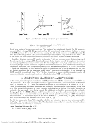 z

255

Feature space (3D)

Feature Vector

Scatter plot (20)

Figure 1. An illustration of Image and Feature space representation.

where
N (z, μi , Σi ) =

−1
1
1
e{− 2 (z−µi ) Σi (z−µi )} .
(2π)P/2 |Σi |1/2

Here L is the number of mixture components and P the number of spectral channels (bands). The GM parameters
are denoted by λ = {αi , μi , Σi }. The parameters of the GM are estimated using maximum likelihood by means
of the EM algorithm. In7 we show the structural learning of a GM that is employed to model and classify HSI
data. This methodology utilizes a fast and automatic assignment of mixture components to model PDFs. Later
on, we employ the same mechanism to estimate parameters and further model state PDFs of an HMM.
Consider a data that consists of K samples of dimension P , it is not necessary or even desirable to group all
the data together in to a single KXP -dimensional sample. In the simplest case, all K samples are independent
and we may regard them as samples of the same RV. For most practical cases, they are not independent. The
Markovian principle assumes consecutive samples are statistically independent when conditioned on knowing the
samples that preceded it. This leads to an elegant solution of HMM which employs a set of M PDFs of dimension
P . The HMM regards each of the K samples as having originated from one of the M possible states and there
is a distinct probability that the underlying model “jumps” from one state to another. In our approach, the
HMMs uses GM to model each state PDFs.5 We have focused on an unsupervised learning algorithm for ML
parameter estimation which in turn is used as a reduced dimensional PDF based classiﬁer.

3. UNSUPERVISED LEARNING OF MARKOV SOURCES
In this section, we mention general formulation of HMM, re-estimation of HMM parameters, observed PDFs and
GM parameters. Let us begin following the notational approach of Rabiner,8 consider there are T observation
times. At each time 1 ≤ t ≤ T , there is a discrete state variable qt which takes one of N values qt ∈ {S1 , S2 , · ·
·, SN }. According to the Markovian assumption, the probability distribution of qt+1 depends only on the value
of qt . This is described compactly as a state transition probability matrix A whose elements aij represents the
probability that qt+1 equals j given that qt equals i. The initial state probabilities are denoted πi , the probability
that q1 equals Si . It is hidden Markov model because the states qt are hidden from view; that is we cannot
observe them. But, we can observe the random data Ot which is generated according to a PDF dependent on
the state at time t as illustrated in Figure 2. We denote the PDF of Ot under state j as bj (Ot ). The complete
set of model parameters that deﬁne the HMM are ∧ = {πj , aij , bj }.
The EM also known as the Baum-Welch algorithm calculates new estimates ∧ given an observation sequence O =
O1 , O2 , O3 , · · ·OT and a previous estimate of ∧. The algorithm is composed of two parts: the forward/backward
procedure and the re-estimation of parameters.
Using Gaussian Mixtures for bj (Ot )
We model the PDFs bj (Ot ) as GM,

Proc. of SPIE Vol. 7334 73340F-3
Downloaded From: http://spiedigitallibrary.org/ on 09/04/2013 Terms of Use: http://spiedl.org/terms

 