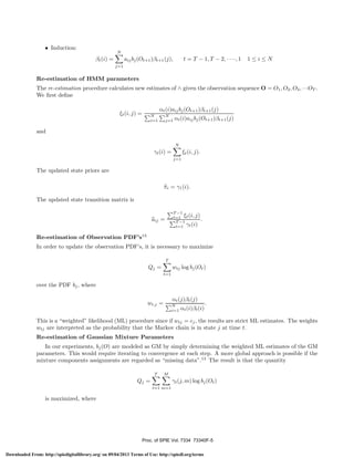 • Induction:

N

βt (i) =

t = T − 1, T − 2, · · ··, 1

aij bj (Ot+1 )βt+1 (j),

1≤i≤N

j=1

Re-estimation of HMM parameters
The re-estimation procedure calculates new estimates of ∧ given the observation sequence O = O1 , O2 , O3 , ···OT .
We ﬁrst deﬁne
ξt (i, j) =

N
i=1

αt (i)aij bj (Ot+1 )βt+1 (j)
N
j=1

αt (i)aij bj (Ot+1 )βt+1 (j)

and
N

γt (i) =

ξt (i, j).
j=1

The updated state priors are
πi = γ1 (i).
The updated state transition matrix is
T −1
t=1 ξt (i, j)
.
T −1
t=1 γt (i)

aij =
Re-estimation of Observation PDF’s13

In order to update the observation PDF’s, it is necessary to maximize
T

Qj =

wtj log bj (Ot )
t=1

over the PDF bj , where
αt (j)βt (j)
.
N
i=1 αt (i)βt (i)

wt,j =

This is a “weighted” likelihood (ML) procedure since if wtj = cj , the results are strict ML estimates. The weights
wtj are interpreted as the probability that the Markov chain is in state j at time t.
Re-estimation of Gaussian Mixture Parameters
In our experiments, bj (O) are modeled as GM by simply determining the weighted ML estimates of the GM
parameters. This would require iterating to convergence at each step. A more global approach is possible if the
mixture components assignments are regarded as “missing data”.13 The result is that the quantity
T

M

Qj =

γt (j, m) log bj (Ot )
t=1 m=1

is maximized, where

Proc. of SPIE Vol. 7334 73340F-5
Downloaded From: http://spiedigitallibrary.org/ on 09/04/2013 Terms of Use: http://spiedl.org/terms

 