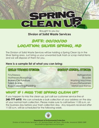 SPRING
                 CLEAN UP



                                                                                  !
                                        Brought to you by:
                          Divsion of Solid Waste Services

                 DATE: 00/00/00
            LOCATION: SILVER SPRING, MD
The Division of Solid Waste Services will be holding a Spring Clean Up in the
Silver Spring area. Just bring us your unwanted bulk trash or scrap metal items
and we will dispose of them for you.

Here is a sample list of what you can bring:

  Bulk Trash items:                                             Scrap Metal items:
 TVs/Stereos                                                                           Refrigerators
 Mattresses/Boxsprings                                                                      Bicycles
 Broken/Old furniture                                                            Washing Machines
 Toilets & sinks                                                                 Dryers/Dishwashers
 Rugs/Carpeting/Padding                                                           Metal bed frames


WHAT IF I MISS THE SPRING CLEAN UP?
If you happen to miss the clean up, just call our customer service line at
240-777-6410. We can schedule a bulk collection at your address on the day
of your normal trash collection. Please make sure to call before 11:00 a.m. on
the business day before your trash collection day. Any requests received after
11:00 a.m. will be scheduled for the following week.




                                   Department of Environmental Protection
      Division of Solid Waste Services • 101 Monroe Street, 6th Floor • Rockville, Maryland 20850-2589
                                    recycle@montgomerycountymd.gov
 