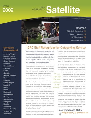 Satellite
SPRING
                                     ICRC

2009                            COMMUNITY




                                                                                                                      this issue
                                                                                                   ICRC Staff Recognized P.1

                                                                                                          Cable TV Options P.2

                                                                                                             DTV Conversion P.3

                                                                                                            Upcoming Events P.4




Serving the         ICRC Staff Recognized for Outstanding Service
Communities of:
                    Occasionally, we come across people who are                  Clovernook hosts an awards banquet to publicly recog-

Amberley Village    never satisfied with just doing their job. These             nize individuals and organizations that are committed to

Arlington Heights   rare individuals go above and beyond what-
                                                                                 improving the lives of people with visual impairments.

Columbia Township                                                                This year, they have elected to give one of their highest
                    ever is expected of them and too many times
Crosby Township                                                                  honors, the Founder’s Award, to Jen Otten.
                    are overlooked and underappreciated.
Deer Park
                                                                                 Jen recently produced, taped and directed a promo-
Elmwood Place       Fortunately, this is not the case with the ICRC’s own Jen
                                                                                 tional documentary on Clovernook to aid their market-
Evendale            Otten and the organizations that she works with every
                                                                                 ing program. Anne M. Maxfield, Vice President of Fund
Fairfax             day. Jen was recently recognized by two prominent
                                                                                           Development & Community Relations had
Glendale            organizations for her outstanding video produc-
                                                                            “It was        this to say about Jen: “All of us at Clovernook
Harrison Township   tions and the dedication she has shown in helping
                                                                           clear that      Center for the Blind and Visually Impaired
Harrison            them communicate their own missions.
Indian Hill
                                                                            Jen took       thank Jen Otten for the stellar job she did


Lincoln Heights
                    The Sharonville Chamber of Commerce recog-             an interest     with the agency video. It was clear that Jen

                                                                                           took an interest in our mission -- listened to
Loveland
                    nized Jen at their Annual Recognition Awards
                                                                             in our
                    Ceremony for her contributions to their monthly                        those she interviewed -- matched the right
Milford                                                                    mission ”
                    cable access program “Business Talk.”           Jen                    soundbites with the correct footage and
Mason
                    spends hours each month visiting the businesses to be        music. What resulted is a fantastic tool that the team at
Mariemont
                    featured on the program. She collects video footage in       Clovernook Center can use to promote our organization
Mount Healthy
                    the field to be edited into the program after the guests     to the Greater Cincinnati Community. Thank you, Jen!”
Reading
                    are interviewed in the studio. When presenting Jen with
Saint Bernard                                                                    The ICRC is proud to have Jen as one of many staff
                    this award, Chamber President, Rich Arnold is quoted
Springdale                                                                       members that go the extra mile. If you would like to
                    as saying “She does this with a smile and she’s not look-
Silverton                                                                        hear more information on what the ICRC has to offer
                    ing for any kind of reward. She truly does it because that
Sharonville                                                                      your organization, call Pat Stern at 513-772-4272.
                    is the type of person she is.”
Symmes Township
Terrace Park
                                                                                  Intercommunity Cable
                    Arnold’s sentiments are shared by the staff at Clovernook
Woodlawn                                                                              Regulatory Commission
                    Center for the Blind and Visually Impaired. Each year,
 