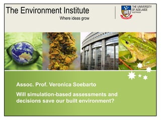 The Environment Institute
                   Where ideas grow




   Assoc. Prof. Veronica Soebarto
   Will simulation-based assessments and
   decisions save our built environment?
 