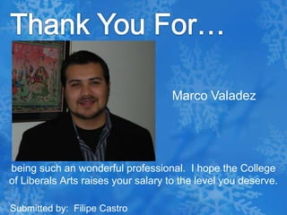 Thank You For…Marco Valadezbeing such an wonderful professional.  I hope the College of Liberals Arts raises your salary to the level you deserve. Submitted by:  Filipe Castro