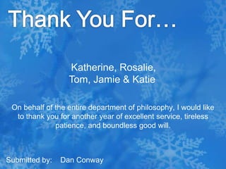 Thank You For…Katherine, Rosalie, Tom, Jamie & KatieOn behalf of the entire department of philosophy, I would like to thank you for another year of excellent service, tireless patience, and boundless good will.Submitted by:    Dan Conway