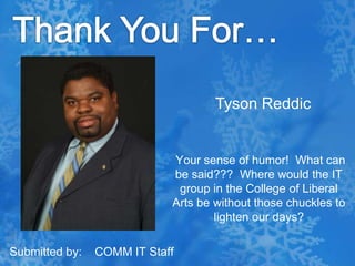 Thank You For…  Tyson Reddic Your sense of humor!  What can be said???  Where would the IT group in the College of Liberal Arts be without those chuckles to lighten our days? Submitted by:    COMM IT Staff