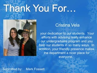 Thank You For…Cristina Vela your dedication to our students.  Your efforts with advising really enhance our undergraduate program and you help our students in so many ways.  In addition, your friendly presence makes the department a nicer place for everyone.  Submitted by:    Mark Fossett