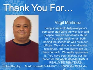 Thank You For…Virgil Martinezdoing so much to help everyone’s computer stuff work the way it should (despite how we sometimes abuse it).  You do so much for us, both behind the scenes as well as in our offices.  We call you when disaster has struck, and you always get us back on track.  We really appreciate it.  You have been making our life better for this whole decade. CAN IT REALLY BE TEN YEARS ALREADY?   Thank you for all you do.  Submitted by:    Mark Fossett