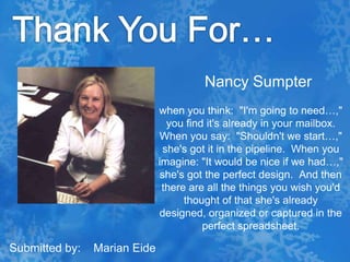 Thank You For…Nancy Sumpterwhen you think:  "I'm going to need…," you find it's already in your mailbox.  When you say:  "Shouldn't we start…," she's got it in the pipeline.  When you imagine: "It would be nice if we had…," she's got the perfect design.  And then there are all the things you wish you'd thought of that she's already designed, organized or captured in the perfect spreadsheet.Submitted by:    Marian Eide