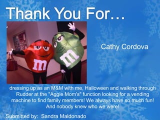 Thank You For…Cathy Cordovadressing up as an M&M with me, Halloween and walking through Rudder at the "Aggie Mom's" function looking for a vending machine to find family members! We always have so much fun! And nobody knew who we were!  Submitted by:  Sandra Maldonado