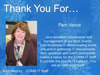 Thank You For…Pam Vanceyour excellent coordination and management of our dept. events.  Your timeliness in disseminating event info and in gathering IT requirements from speakers and event participants makes it easier for the COMM-IT Staff to provide the require IT support.  You are so very organized!Submitted by:   COMM IT Staff