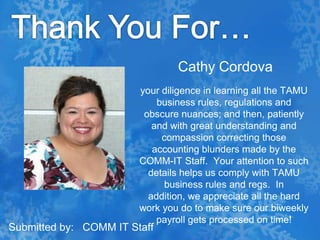 Thank You For…Cathy Cordovayour diligence in learning all the TAMU business rules, regulations and obscure nuances; and then, patiently and with great understanding and compassion correcting those accounting blunders made by the COMM-IT Staff.  Your attention to such details helps us comply with TAMU business rules and regs.  In addition, we appreciate all the hard work you do to make sure our biweekly payroll gets processed on time! Submitted by:   COMM IT Staff