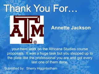 Thank You For…Annette Jacksonyour hard work on the Africana Studies course proposals.  It was a huge task but you stepped up to the plate like the professional you are and got every last one of them done.Submitted by:  Sherry Higginbotham