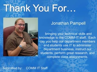 Thank You For…Jonathan Pampell  bringing your technical skills and knowledge to the COMM-IT staff.  Each day you help our department members and students use IT to administer department business, instruct our students, perform great research, and complete class assignments. Submitted by:    COMM IT Staff