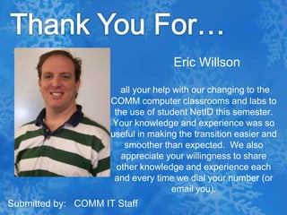 Thank You For…Eric Willsonall your help with our changing to the COMM computer classrooms and labs to the use of student NetID this semester.  Your knowledge and experience was so useful in making the transition easier and smoother than expected.  We also appreciate your willingness to share other knowledge and experience each and every time we dial your number (or email you).Submitted by:   COMM IT Staff
