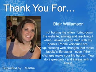 Thank You For…Blair Williamsonnot hurting me when I bring down the website, smiling and resolving it when I asked you for help with my dean's iPhone voicemail set-up, creating web changes that make faculty's life easier - even if the changes make your life harder.  You do a great job - and always with a smile!Submitted by:   Martha