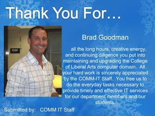 Thank You For…Brad Goodman     all the long hours, creative energy, and continuing diligence you put into maintaining and upgrading the College of Liberal Arts computer domain.  All your hard work is sincerely appreciated by the COMM-IT Staff.  You free us to do the everyday tasks necessary to provide timely and effective IT services for our department members and our students. Submitted by:   COMM IT Staff