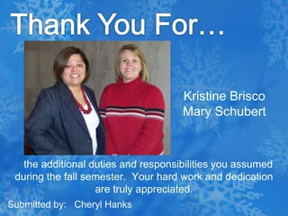Thank You For…Kristine BriscoMary Schubert   the additional duties and responsibilities you assumed during the fall semester.  Your hard work and dedication are truly appreciated.Submitted by:   Cheryl Hanks