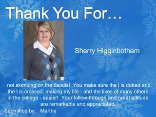 Thank You For…Sherry Higginbothamnot skimping on the details!  You make sure the i is dotted and the t is crossed, making my life - and the lives of many others in the college - easier!  Your follow-through and great attitude are remarkable and appreciated.Submitted by:   Martha
