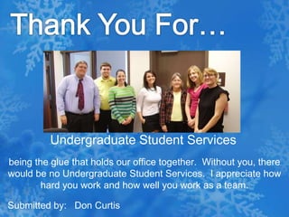 Thank You For…Undergraduate Student Services being the glue that holds our office together.  Without you, there would be no Undergraduate Student Services.  I appreciate how hard you work and how well you work as a team.Submitted by:   Don Curtis