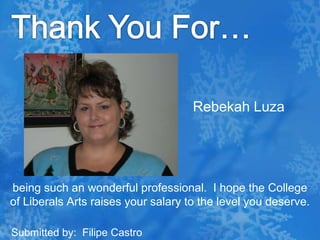Thank You For…Rebekah Luzabeing such an wonderful professional.  I hope the College of Liberals Arts raises your salary to the level you deserve. Submitted by:  Filipe Castro
