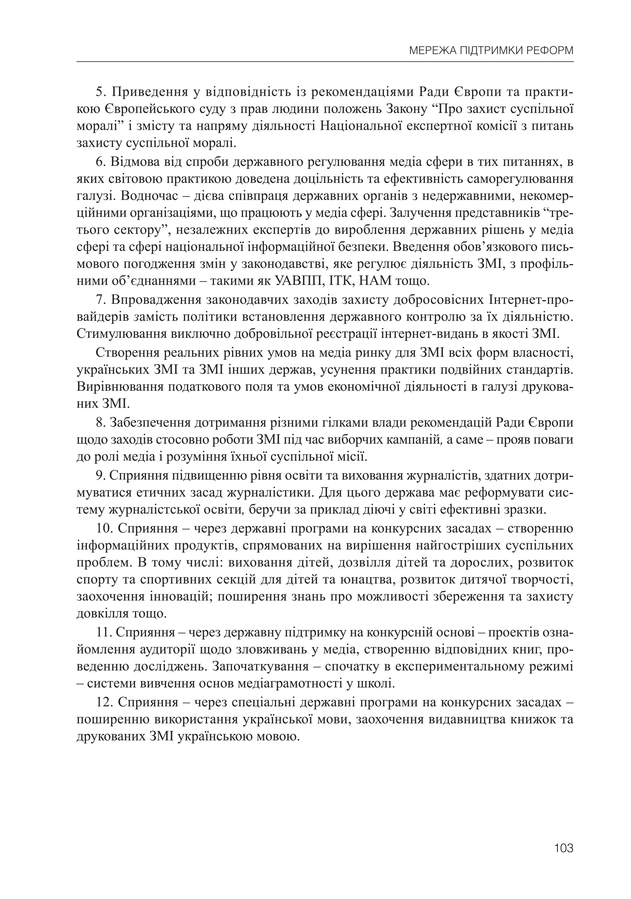 103
МЕРЕЖА ПІДТРИМКИ РЕФОРМ
5. Приведення у відповідність із рекомендаціями Ради Європи та практи-
кою Європейського суду з прав людини положень Закону “Про захист суспільної
моралі” і змісту та напряму діяльності Національної експертної комісії з питань
захисту суспільної моралі.
6. Відмова від спроби державного регулювання медіа сфери в тих питаннях, в
яких світовою практикою доведена доцільність та ефективність саморегулювання
галузі. Водночас – дієва співпраця державних органів з недержавними, некомер-
ційними організаціями, що працюють у медіа сфері. Залучення представників “тре-
тього сектору”, незалежних експертів до вироблення державних рішень у медіа
сфері та сфері національної інформаційної безпеки. Введення обов’язкового пись-
мового погодження змін у законодавстві, яке регулює діяльність ЗМІ, з профіль-
ними об’єднаннями – такими як УАВПП, ІТК, НАМ тощо.
7. Впровадження законодавчих заходів захисту добросовісних Інтернет-про-
вайдерів замість політики встановлення державного контролю за їх діяльністю.
Стимулювання виключно добровільної реєстрації інтернет-видань в якості ЗМІ.
Створення реальних рівних умов на медіа ринку для ЗМІ всіх форм власності,
українських ЗМІ та ЗМІ інших держав, усунення практики подвійних стандартів.
Вирівнювання податкового поля та умов економічної діяльності в галузі друкова-
них ЗМІ.
8. Забезпечення дотримання різними гілками влади рекомендацій Ради Європи
щодо заходів стосовно роботи ЗМІ під час виборчих кампаній, а саме – прояв поваги
до ролі медіа і розуміння їхньої суспільної місії.
9. Сприяння підвищенню рівня освіти та виховання журналістів, здатних дотри-
муватися етичних засад журналістики. Для цього держава має реформувати сис-
тему журналістської освіти, беручи за приклад діючі у світі ефективні зразки.
10. Сприяння – через державні програми на конкурсних засадах – створенню
інформаційних продуктів, спрямованих на вирішення найгостріших суспільних
проблем. В тому числі: виховання дітей, дозвілля дітей та дорослих, розвиток
спорту та спортивних секцій для дітей та юнацтва, розвиток дитячої творчості,
заохочення інновацій; поширення знань про можливості збереження та захисту
довкілля тощо.
11. Сприяння – через державну підтримку на конкурсній основі – проектів озна-
йомлення аудиторії щодо зловживань у медіа, створенню відповідних книг, про-
веденню досліджень. Започаткування – спочатку в експериментальному режимі
– системи вивчення основ медіаграмотності у школі.
12. Сприяння – через спеціальні державні програми на конкурсних засадах –
поширенню використання української мови, заохочення видавництва книжок та
друкованих ЗМІ українською мовою.
 
