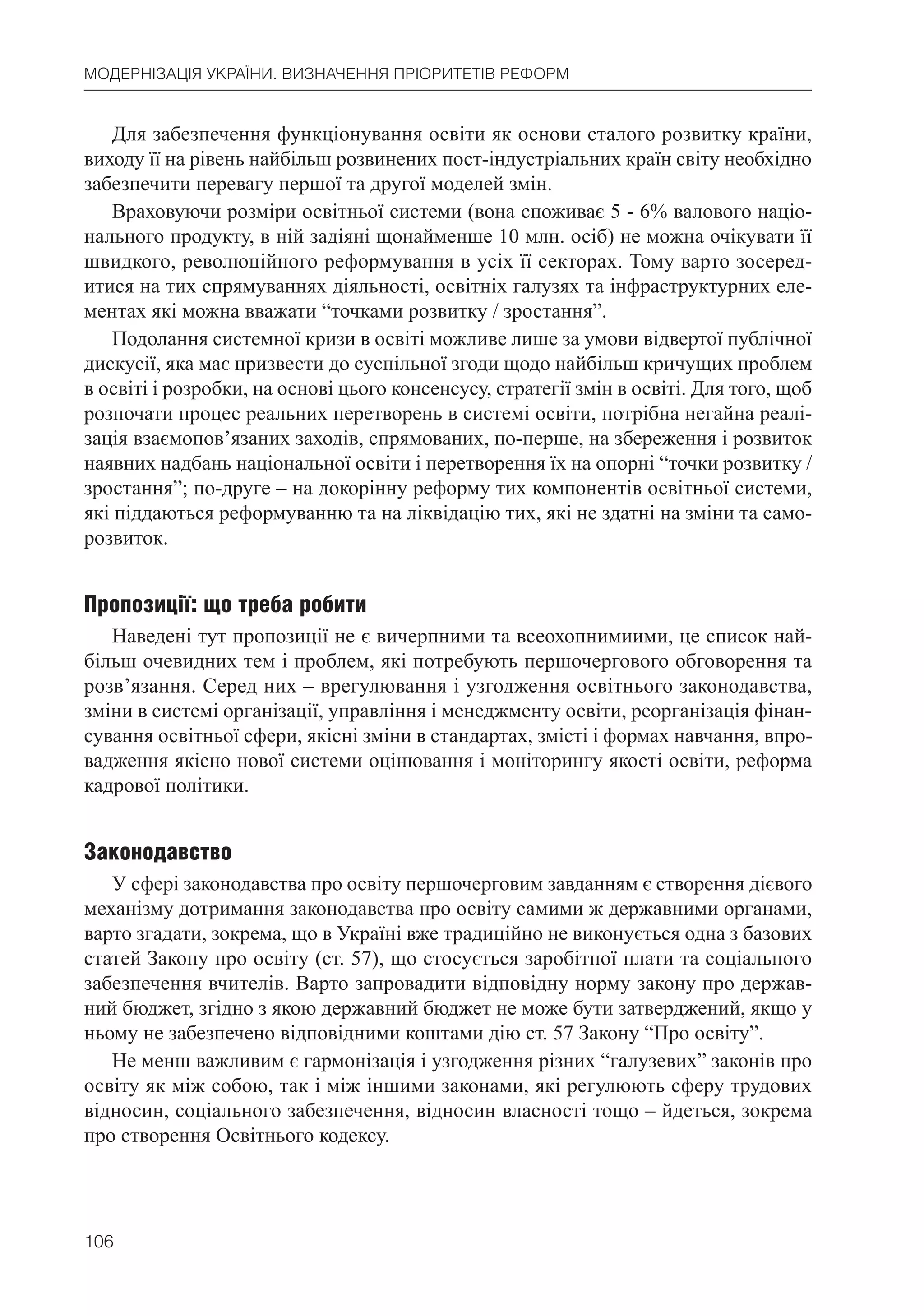 106
МОДЕРНІЗАЦІЯ УКРАЇНИ. ВИЗНАЧЕННЯ ПРІОРИТЕТІВ РЕФОРМ
Для забезпечення функціонування освіти як основи сталого розвитку країни,
виходу її на рівень найбільш розвинених пост-індустріальних країн світу необхідно
забезпечити перевагу першої та другої моделей змін.
Враховуючи розміри освітньої системи (вона споживає 5 - 6% валового націо-
нального продукту, в ній задіяні щонайменше 10 млн. осіб) не можна очікувати її
швидкого, революційного реформування в усіх її секторах. Тому варто зосеред-
итися на тих спрямуваннях діяльності, освітніх галузях та інфраструктурних еле-
ментах які можна вважати “точками розвитку / зростання”.
Подолання системної кризи в освіті можливе лише за умови відвертої публічної
дискусії, яка має призвести до суспільної згоди щодо найбільш кричущих проблем
в освіті і розробки, на основі цього консенсусу, стратегії змін в освіті. Для того, щоб
розпочати процес реальних перетворень в системі освіти, потрібна негайна реалі-
зація взаємопов’язаних заходів, спрямованих, по-перше, на збереження і розвиток
наявних надбань національної освіти і перетворення їх на опорні “точки розвитку /
зростання”; по-друге – на докорінну реформу тих компонентів освітньої системи,
які піддаються реформуванню та на ліквідацію тих, які не здатні на зміни та само-
розвиток.
Пропозиції: що треба робити
Наведені тут пропозиції не є вичерпними та всеохопнимиими, це список най-
більш очевидних тем і проблем, які потребують першочергового обговорення та
розв’язання. Серед них – врегулювання і узгодження освітнього законодавства,
зміни в системі організації, управління і менеджменту освіти, реорганізація фінан-
сування освітньої сфери, якісні зміни в стандартах, змісті і формах навчання, впро-
вадження якісно нової системи оцінювання і моніторингу якості освіти, реформа
кадрової політики.
Законодавство
У сфері законодавства про освіту першочерговим завданням є створення дієвого
механізму дотримання законодавства про освіту самими ж державними органами,
варто згадати, зокрема, що в Україні вже традиційно не виконується одна з базових
статей Закону про освіту (ст. 57), що стосується заробітної плати та соціального
забезпечення вчителів. Варто запровадити відповідну норму закону про держав-
ний бюджет, згідно з якою державний бюджет не може бути затверджений, якщо у
ньому не забезпечено відповідними коштами дію ст. 57 Закону “Про освіту”.
Не менш важливим є гармонізація і узгодження різних “галузевих” законів про
освіту як між собою, так і між іншими законами, які регулюють сферу трудових
відносин, соціального забезпечення, відносин власності тощо – йдеться, зокрема
про створення Освітнього кодексу.
 