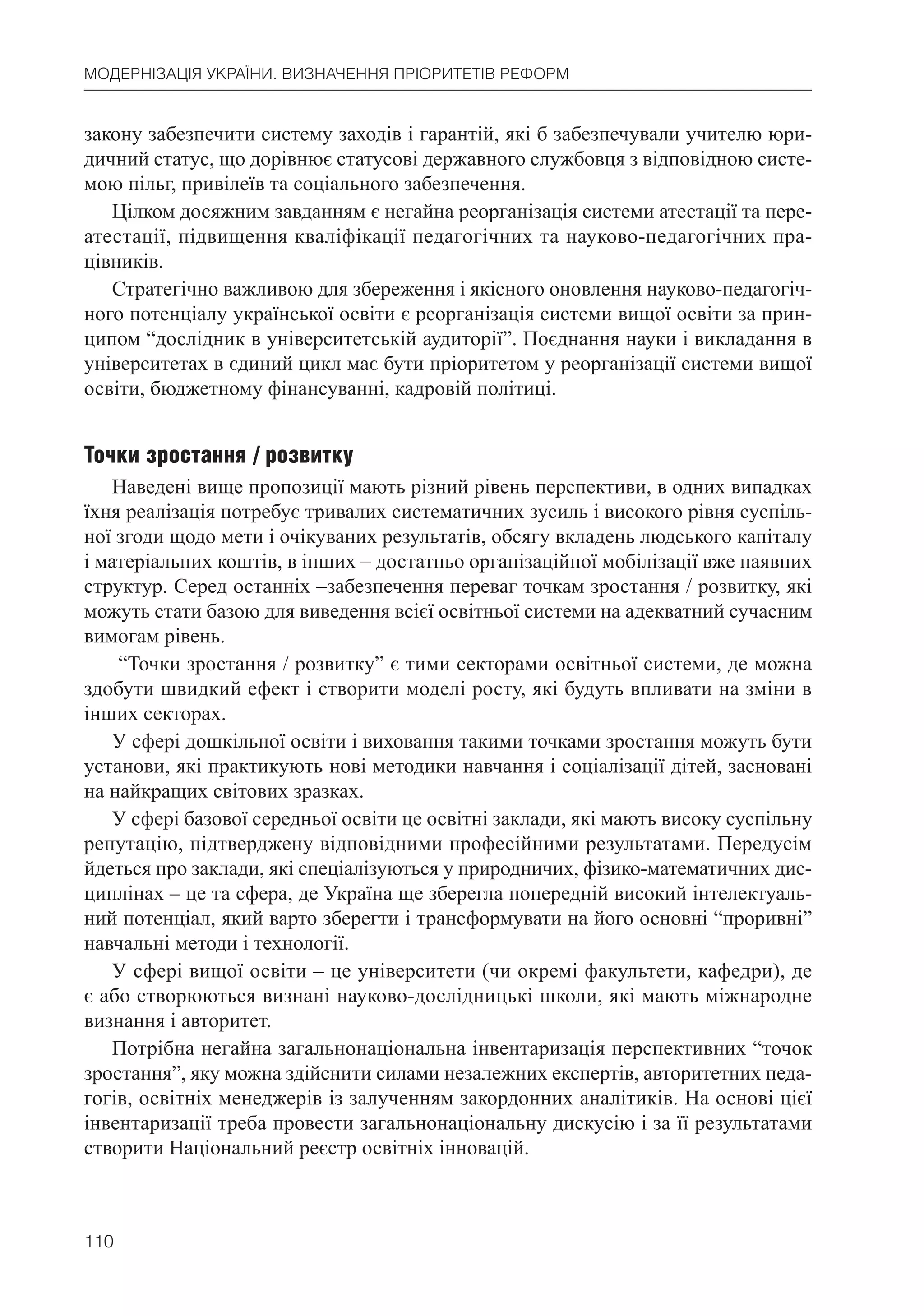 110
МОДЕРНІЗАЦІЯ УКРАЇНИ. ВИЗНАЧЕННЯ ПРІОРИТЕТІВ РЕФОРМ
закону забезпечити систему заходів і гарантій, які б забезпечували учителю юри-
дичний статус, що дорівнює статусові державного службовця з відповідною систе-
мою пільг, привілеїв та соціального забезпечення.
Цілком досяжним завданням є негайна реорганізація системи атестації та пере-
атестації, підвищення кваліфікації педагогічних та науково-педагогічних пра-
цівників.
Стратегічно важливою для збереження і якісного оновлення науково-педагогіч-
ного потенціалу української освіти є реорганізація системи вищої освіти за прин-
ципом “дослідник в університетській аудиторії”. Поєднання науки і викладання в
університетах в єдиний цикл має бути пріоритетом у реорганізації системи вищої
освіти, бюджетному фінансуванні, кадровій політиці.
Точки зростання / розвитку
Наведені вище пропозиції мають різний рівень перспективи, в одних випадках
їхня реалізація потребує тривалих систематичних зусиль і високого рівня суспіль-
ної згоди щодо мети і очікуваних результатів, обсягу вкладень людського капіталу
і матеріальних коштів, в інших – достатньо організаційної мобілізації вже наявних
структур. Серед останніх –забезпечення переваг точкам зростання / розвитку, які
можуть стати базою для виведення всієї освітньої системи на адекватний сучасним
вимогам рівень.
“Точки зростання / розвитку” є тими секторами освітньої системи, де можна
здобути швидкий ефект і створити моделі росту, які будуть впливати на зміни в
інших секторах.
У сфері дошкільної освіти і виховання такими точками зростання можуть бути
установи, які практикують нові методики навчання і соціалізації дітей, засновані
на найкращих світових зразках.
У сфері базової середньої освіти це освітні заклади, які мають високу суспільну
репутацію, підтверджену відповідними професійними результатами. Передусім
йдеться про заклади, які спеціалізуються у природничих, фізико-математичних дис-
циплінах – це та сфера, де Україна ще зберегла попередній високий інтелектуаль-
ний потенціал, який варто зберегти і трансформувати на його основні “проривні”
навчальні методи і технології.
У сфері вищої освіти – це університети (чи окремі факультети, кафедри), де
є або створюються визнані науково-дослідницькі школи, які мають міжнародне
визнання і авторитет.
Потрібна негайна загальнонаціональна інвентаризація перспективних “точок
зростання”, яку можна здійснити силами незалежних експертів, авторитетних педа-
гогів, освітніх менеджерів із залученням закордонних аналітиків. На основі цієї
інвентаризації треба провести загальнонаціональну дискусію і за її результатами
створити Національний реєстр освітніх інновацій.
 