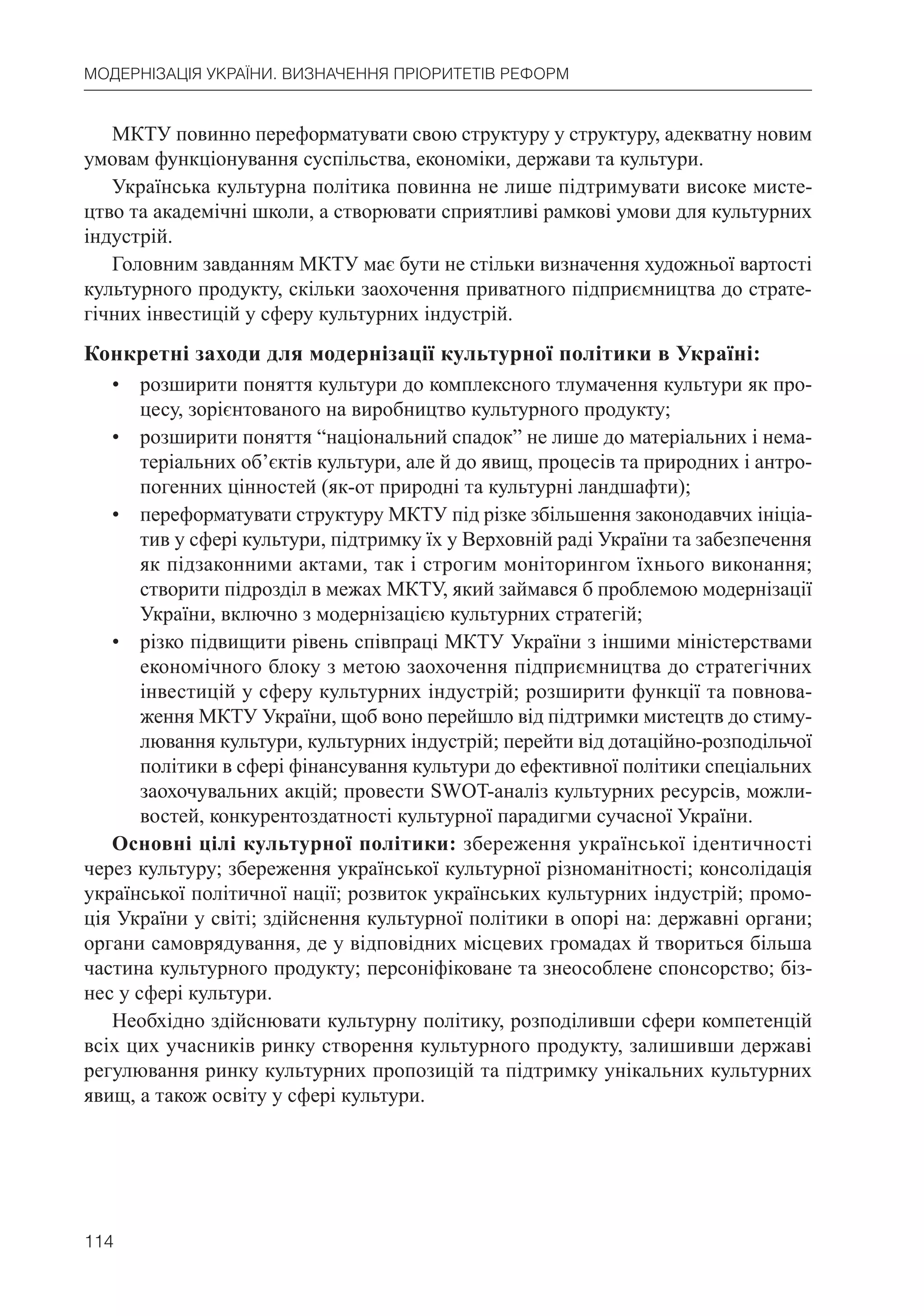 114
МОДЕРНІЗАЦІЯ УКРАЇНИ. ВИЗНАЧЕННЯ ПРІОРИТЕТІВ РЕФОРМ
МКТУ повинно переформатувати свою структуру у структуру, адекватну новим
умовам функціонування суспільства, економіки, держави та культури.
Українська культурна політика повинна не лише підтримувати високе мисте-
цтво та академічні школи, а створювати сприятливі рамкові умови для культурних
індустрій.
Головним завданням МКТУ має бути не стільки визначення художньої вартості
культурного продукту, скільки заохочення приватного підприємництва до страте-
гічних інвестицій у сферу культурних індустрій.
Конкретні заходи для модернізації культурної політики в Україні:
• розширити поняття культури до комплексного тлумачення культури як про-
цесу, зорієнтованого на виробництво культурного продукту;
• розширити поняття “національний спадок” не лише до матеріальних і нема-
теріальних об’єктів культури, але й до явищ, процесів та природних і антро-
погенних цінностей (як-от природні та культурні ландшафти);
• переформатувати структуру МКТУ під різке збільшення законодавчих ініціа-
тив у сфері культури, підтримку їх у Верховній раді України та забезпечення
як підзаконними актами, так і строгим моніторингом їхнього виконання;
створити підрозділ в межах МКТУ, який займався б проблемою модернізації
України, включно з модернізацією культурних стратегій;
• різко підвищити рівень співпраці МКТУ України з іншими міністерствами
економічного блоку з метою заохочення підприємництва до стратегічних
інвестицій у сферу культурних індустрій; розширити функції та повнова-
ження МКТУ України, щоб воно перейшло від підтримки мистецтв до стиму-
лювання культури, культурних індустрій; перейти від дотаційно-розподільчої
політики в сфері фінансування культури до ефективної політики спеціальних
заохочувальних акцій; провести SWOT-аналіз культурних ресурсів, можли-
востей, конкурентоздатності культурної парадигми сучасної України.
Основні цілі культурної політики: збереження української ідентичності
через культуру; збереження української культурної різноманітності; консолідація
української політичної нації; розвиток українських культурних індустрій; промо-
ція України у світі; здійснення культурної політики в опорі на: державні органи;
органи самоврядування, де у відповідних місцевих громадах й твориться більша
частина культурного продукту; персоніфіковане та знеособлене спонсорство; біз-
нес у сфері культури.
Необхідно здійснювати культурну політику, розподіливши сфери компетенцій
всіх цих учасників ринку створення культурного продукту, залишивши державі
регулювання ринку культурних пропозицій та підтримку унікальних культурних
явищ, а також освіту у сфері культури.
 