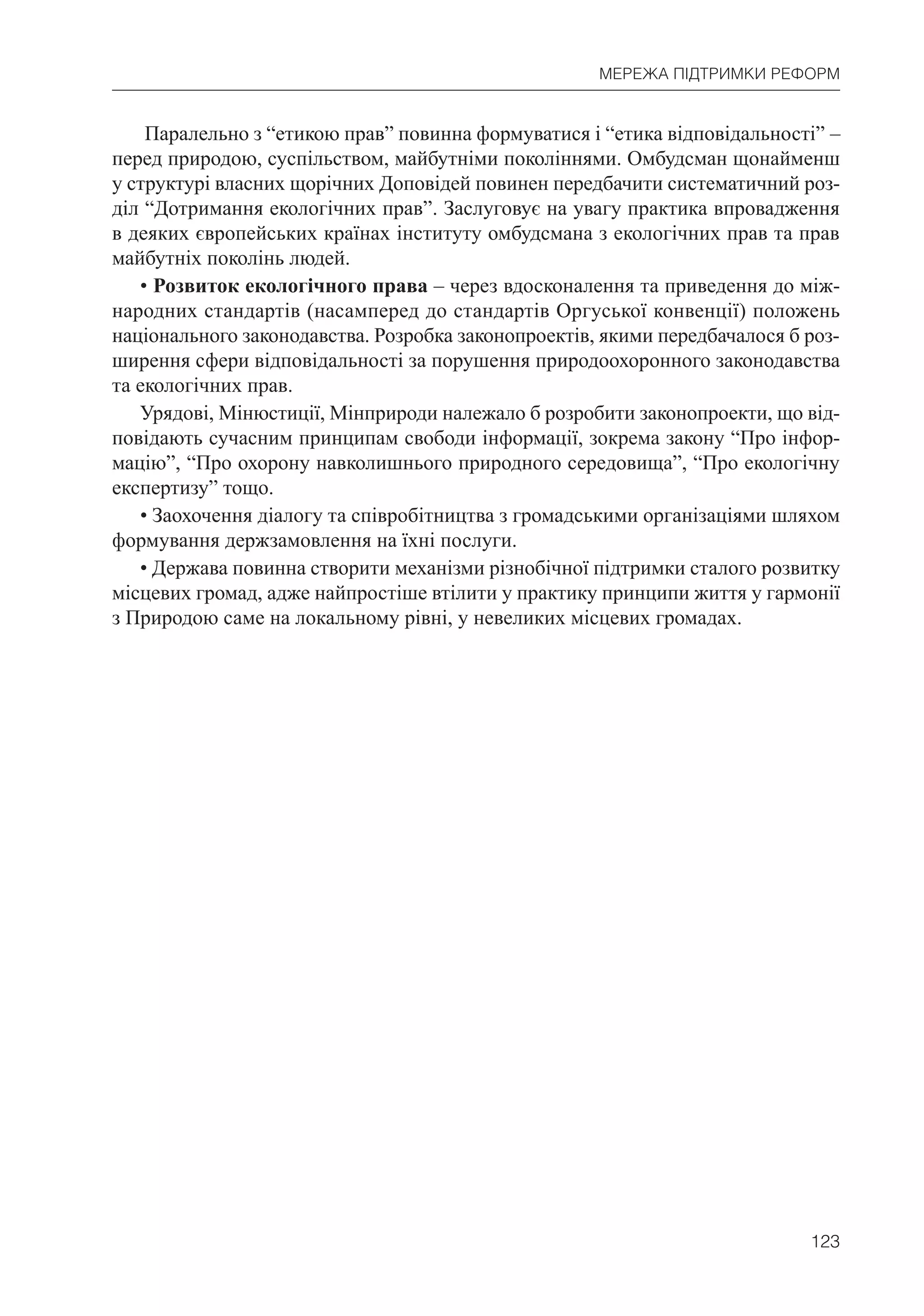 123
МЕРЕЖА ПІДТРИМКИ РЕФОРМ
Паралельно з “етикою прав” повинна формуватися і “етика відповідальності” –
перед природою, суспільством, майбутніми поколіннями. Омбудсман щонайменш
у структурі власних щорічних Доповідей повинен передбачити систематичний роз-
діл “Дотримання екологічних прав”. Заслуговує на увагу практика впровадження
в деяких європейських країнах інституту омбудсмана з екологічних прав та прав
майбутніх поколінь людей.
• Розвиток екологічного права – через вдосконалення та приведення до між-
народних стандартів (насамперед до стандартів Оргуської конвенції) положень
національного законодавства. Розробка законопроектів, якими передбачалося б роз-
ширення сфери відповідальності за порушення природоохоронного законодавства
та екологічних прав.
Урядові, Мінюстиції, Мінприроди належало б розробити законопроекти, що від-
повідають сучасним принципам свободи інформації, зокрема закону “Про інфор-
мацію”, “Про охорону навколишнього природного середовища”, “Про екологічну
експертизу” тощо.
• Заохочення діалогу та співробітництва з громадськими організаціями шляхом
формування держзамовлення на їхні послуги.
• Держава повинна створити механізми різнобічної підтримки сталого розвитку
місцевих громад, адже найпростіше втілити у практику принципи життя у гармонії
з Природою саме на локальному рівні, у невеликих місцевих громадах.
 