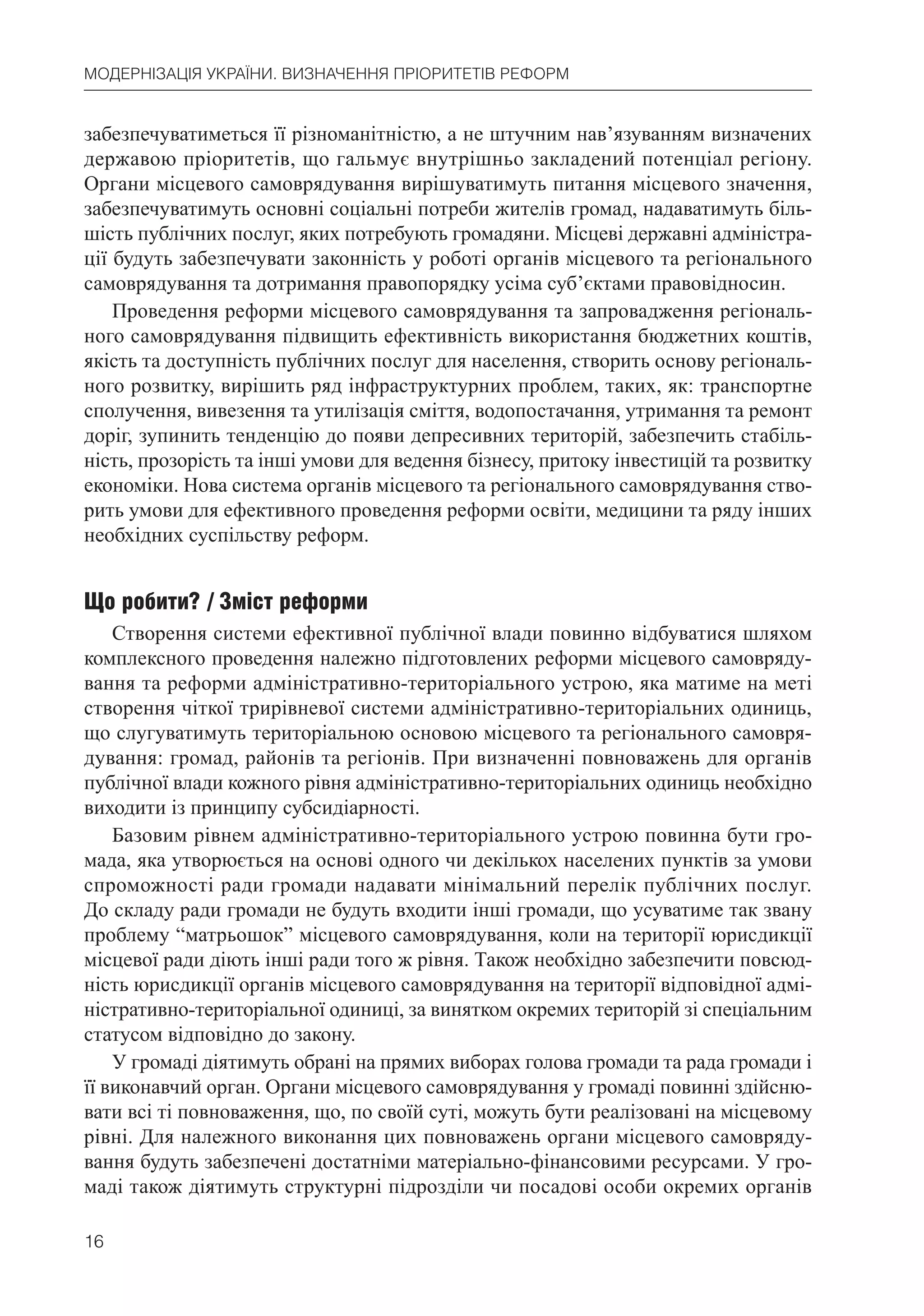 16
МОДЕРНІЗАЦІЯ УКРАЇНИ. ВИЗНАЧЕННЯ ПРІОРИТЕТІВ РЕФОРМ
забезпечуватиметься її різноманітністю, а не штучним нав’язуванням визначених
державою пріоритетів, що гальмує внутрішньо закладений потенціал регіону.
Органи місцевого самоврядування вирішуватимуть питання місцевого значення,
забезпечуватимуть основні соціальні потреби жителів громад, надаватимуть біль-
шість публічних послуг, яких потребують громадяни. Місцеві державні адміністра-
ції будуть забезпечувати законність у роботі органів місцевого та регіонального
самоврядування та дотримання правопорядку усіма суб’єктами правовідносин.
Проведення реформи місцевого самоврядування та запровадження регіональ-
ного самоврядування підвищить ефективність використання бюджетних коштів,
якість та доступність публічних послуг для населення, створить основу регіональ-
ного розвитку, вирішить ряд інфраструктурних проблем, таких, як: транспортне
сполучення, вивезення та утилізація сміття, водопостачання, утримання та ремонт
доріг, зупинить тенденцію до появи депресивних територій, забезпечить стабіль-
ність, прозорість та інші умови для ведення бізнесу, притоку інвестицій та розвитку
економіки. Нова система органів місцевого та регіонального самоврядування ство-
рить умови для ефективного проведення реформи освіти, медицини та ряду інших
необхідних суспільству реформ.
Що робити? / Зміст реформи
Створення системи ефективної публічної влади повинно відбуватися шляхом
комплексного проведення належно підготовлених реформи місцевого самовряду-
вання та реформи адміністративно-територіального устрою, яка матиме на меті
створення чіткої трирівневої системи адміністративно-територіальних одиниць,
що слугуватимуть територіальною основою місцевого та регіонального самовря-
дування: громад, районів та регіонів. При визначенні повноважень для органів
публічної влади кожного рівня адміністративно-територіальних одиниць необхідно
виходити із принципу субсидіарності.
Базовим рівнем адміністративно-територіального устрою повинна бути гро-
мада, яка утворюється на основі одного чи декількох населених пунктів за умови
спроможності ради громади надавати мінімальний перелік публічних послуг.
До складу ради громади не будуть входити інші громади, що усуватиме так звану
проблему “матрьошок” місцевого самоврядування, коли на території юрисдикції
місцевої ради діють інші ради того ж рівня. Також необхідно забезпечити повсюд-
ність юрисдикції органів місцевого самоврядування на території відповідної адмі-
ністративно-територіальної одиниці, за винятком окремих територій зі спеціальним
статусом відповідно до закону.
У громаді діятимуть обрані на прямих виборах голова громади та рада громади і
її виконавчий орган. Органи місцевого самоврядування у громаді повинні здійсню-
вати всі ті повноваження, що, по своїй суті, можуть бути реалізовані на місцевому
рівні. Для належного виконання цих повноважень органи місцевого самовряду-
вання будуть забезпечені достатніми матеріально-фінансовими ресурсами. У гро-
маді також діятимуть структурні підрозділи чи посадові особи окремих органів
 